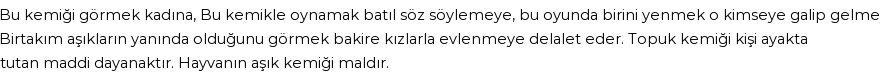 Bu kemiği görmek kadına,Bu kemikle oynamak batıl söz söylemeye, bu oyunda birini yenmek o kimseye galip gelmeye,Birtakım aşıkların yanında olduğunu görmek bakire kızlarla evlenmeye delalet eder.Topuk kemiği kişi ayakta tutan maddi dayanaktır. Hayvanın aşık kemiği maldır. Göre Rüyada Asık Görmek