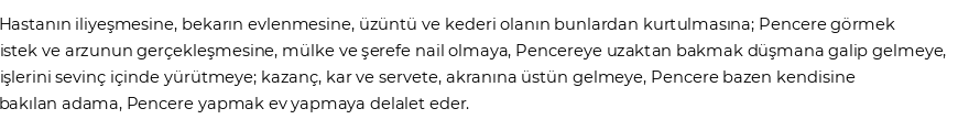 Hastanın iliyeşmesine, bekarın evlenmesine, üzüntü ve kederi olanın bunlardan kurtulmasına;Pencere görmek istek ve arzunun gerçekleşmesine, mülke ve şerefe nail olmaya,Pencereye uzaktan bakmak düşmana galip gelmeye, işlerini sevinç içinde yürütmeye; kazanç, kar ve servete, akranına üstün gelmeye,Pencere bazen kendisine bakılan adama,Pencere yapmak ev yapmaya delalet eder.  Göre Rüyada Pencere Görmek