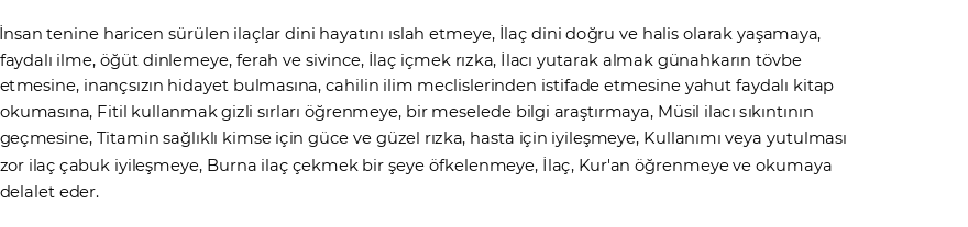 İnsan tenine haricen sürülen ilaçlar dini hayatını ıslah etmeye,İlaç dini doğru ve halis olarak yaşamaya, faydalı ilme, öğüt dinlemeye, ferah ve sivince,İlaç içmek rızka,İlacı yutarak almak günahkarın tövbe etmesine, inançsızın hidayet bulmasına, cahilin ilim meclislerinden istifade etmesine yahut faydalı kitap okumasına,Fitil kullanmak gizli sırları öğrenmeye, bir meselede bilgi araştırmaya,Müsil ilacı sıkıntının geçmesine,Titamin sağlıklı kimse için güce ve güzel rızka, hasta için iyileşmeye, Kullanımı veya yutulması zor ilaç çabuk iyileşmeye,Burna ilaç çekmek bir şeye öfkelenmeye,İlaç, Kur'an öğrenmeye ve okumaya delalet eder.&nbsp; Göre Rüyada İlaç Görmek